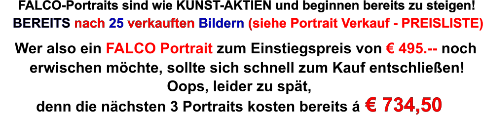 FALCO-Portraits sind wie KUNST-AKTIEN und beginnen bereits zu steigen! BEREITS nach 25 verkauften Bildern (siehe Portrait Verkauf - PREISLISTE) Wer also ein FALCO Portrait zum Einstiegspreis von  495.-- noch erwischen mchte, sollte sich schnell zum Kauf entschlieen! Oops, leider zu spt, denn die nchsten 3 Portraits kosten bereits   734,50